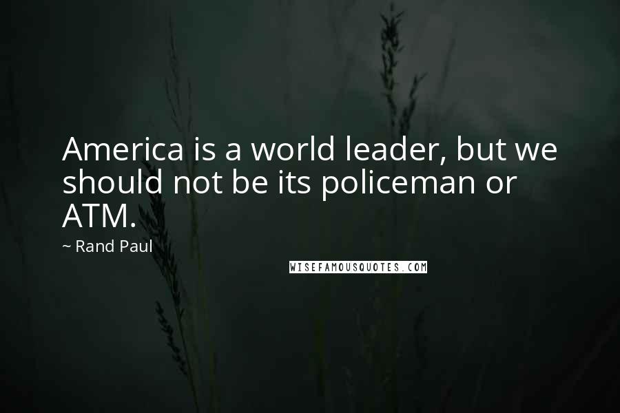 Rand Paul quotes: America is a world leader, but we should not be its policeman or ATM.