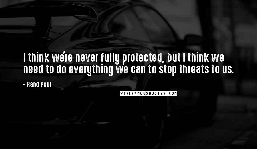 Rand Paul quotes: I think we're never fully protected, but I think we need to do everything we can to stop threats to us.