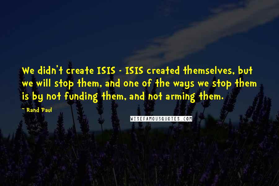 Rand Paul quotes: We didn't create ISIS - ISIS created themselves, but we will stop them, and one of the ways we stop them is by not funding them, and not arming them.