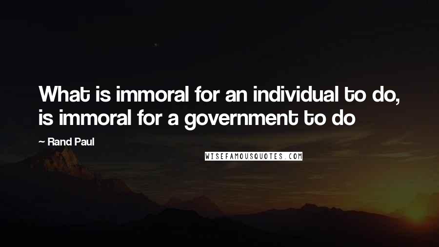 Rand Paul quotes: What is immoral for an individual to do, is immoral for a government to do