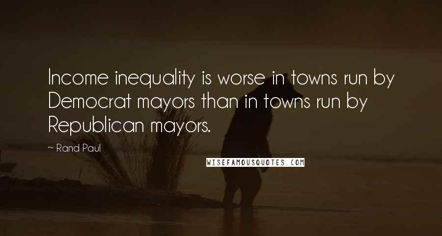 Rand Paul quotes: Income inequality is worse in towns run by Democrat mayors than in towns run by Republican mayors.