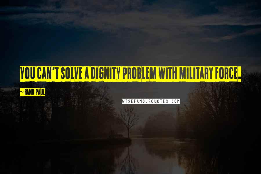 Rand Paul quotes: You can't solve a dignity problem with military force.