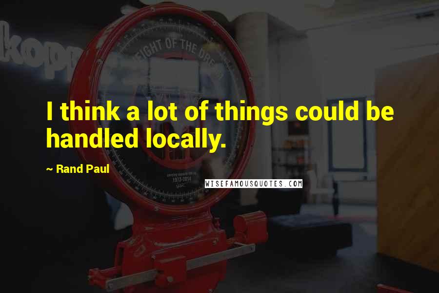 Rand Paul quotes: I think a lot of things could be handled locally.