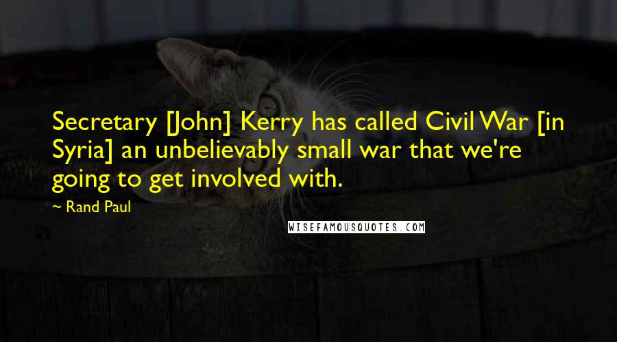 Rand Paul quotes: Secretary [John] Kerry has called Civil War [in Syria] an unbelievably small war that we're going to get involved with.