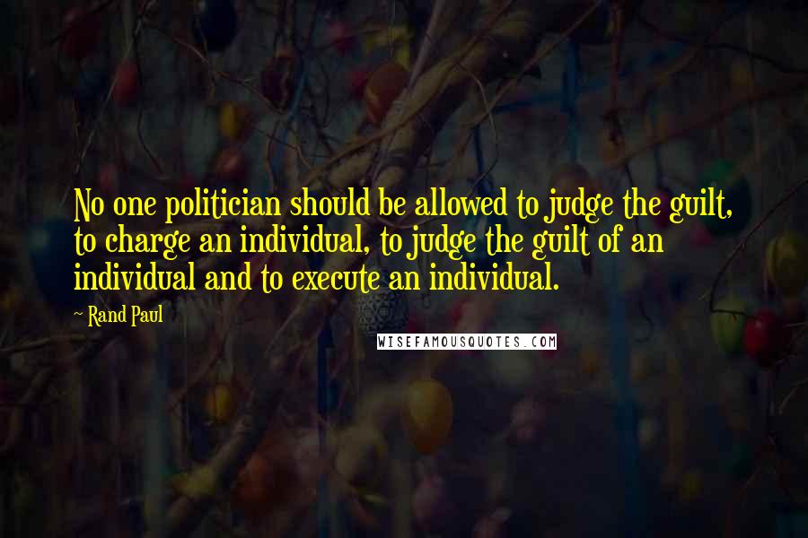 Rand Paul quotes: No one politician should be allowed to judge the guilt, to charge an individual, to judge the guilt of an individual and to execute an individual.