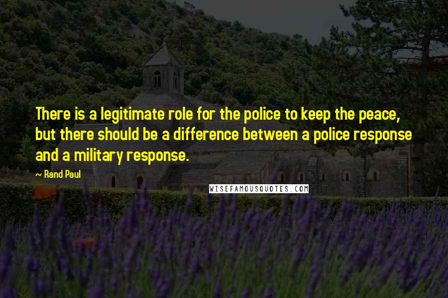 Rand Paul quotes: There is a legitimate role for the police to keep the peace, but there should be a difference between a police response and a military response.