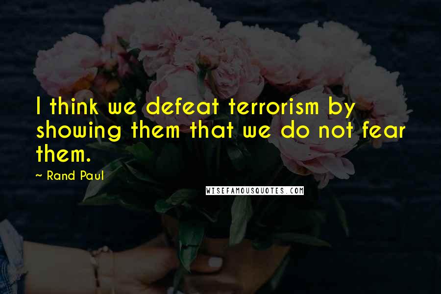 Rand Paul quotes: I think we defeat terrorism by showing them that we do not fear them.