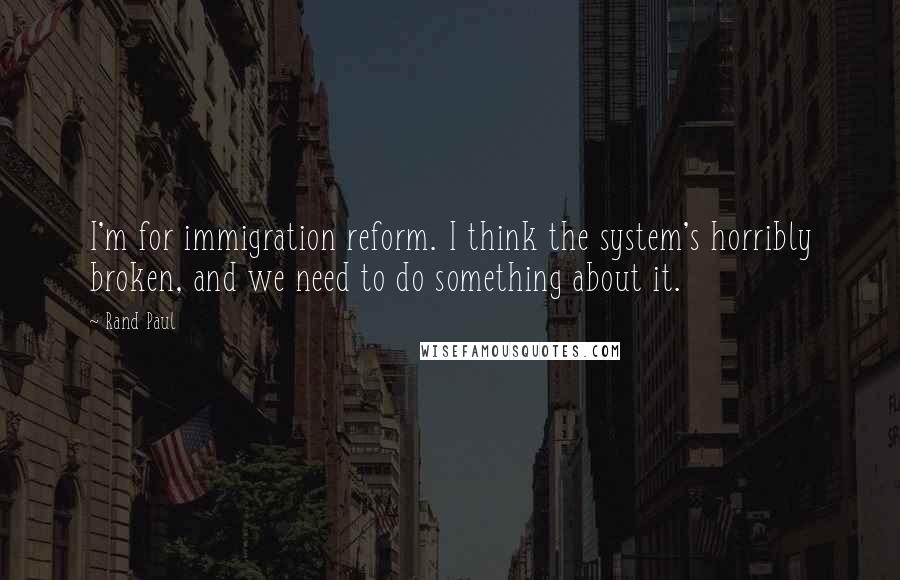 Rand Paul quotes: I'm for immigration reform. I think the system's horribly broken, and we need to do something about it.