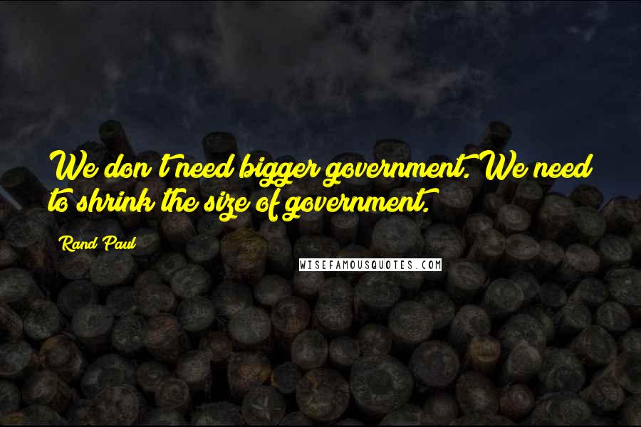 Rand Paul quotes: We don't need bigger government. We need to shrink the size of government.