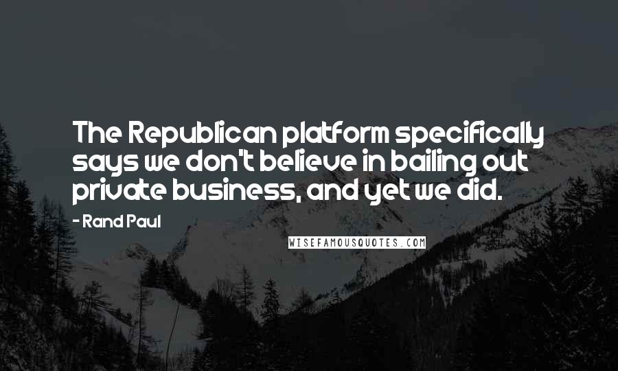 Rand Paul quotes: The Republican platform specifically says we don't believe in bailing out private business, and yet we did.