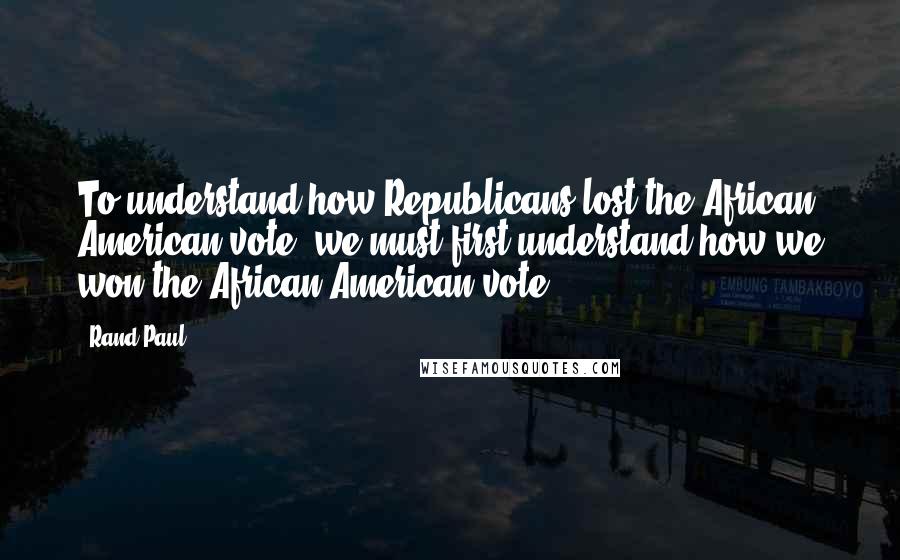 Rand Paul quotes: To understand how Republicans lost the African American vote, we must first understand how we won the African American vote.