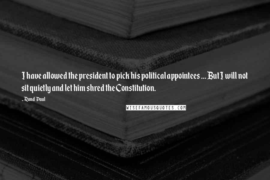 Rand Paul quotes: I have allowed the president to pick his political appointees ... But I will not sit quietly and let him shred the Constitution.