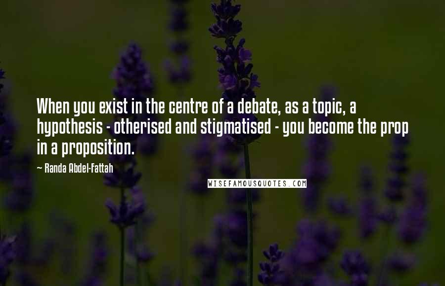 Randa Abdel-Fattah quotes: When you exist in the centre of a debate, as a topic, a hypothesis - otherised and stigmatised - you become the prop in a proposition.