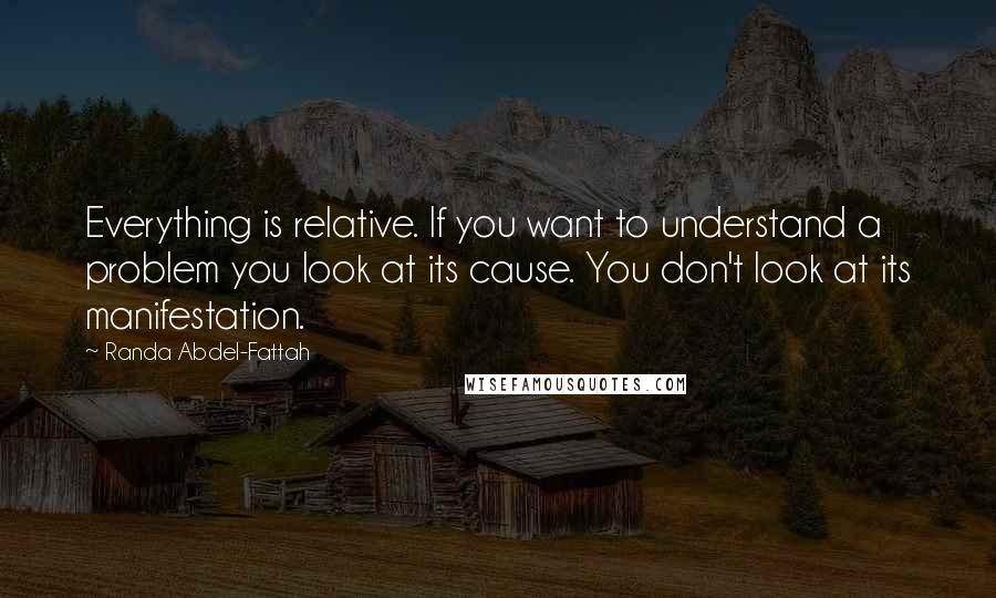Randa Abdel-Fattah quotes: Everything is relative. If you want to understand a problem you look at its cause. You don't look at its manifestation.