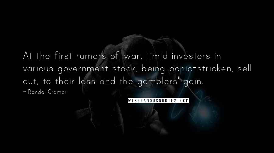 Randal Cremer quotes: At the first rumors of war, timid investors in various government stock, being panic-stricken, sell out, to their loss and the gamblers' gain.