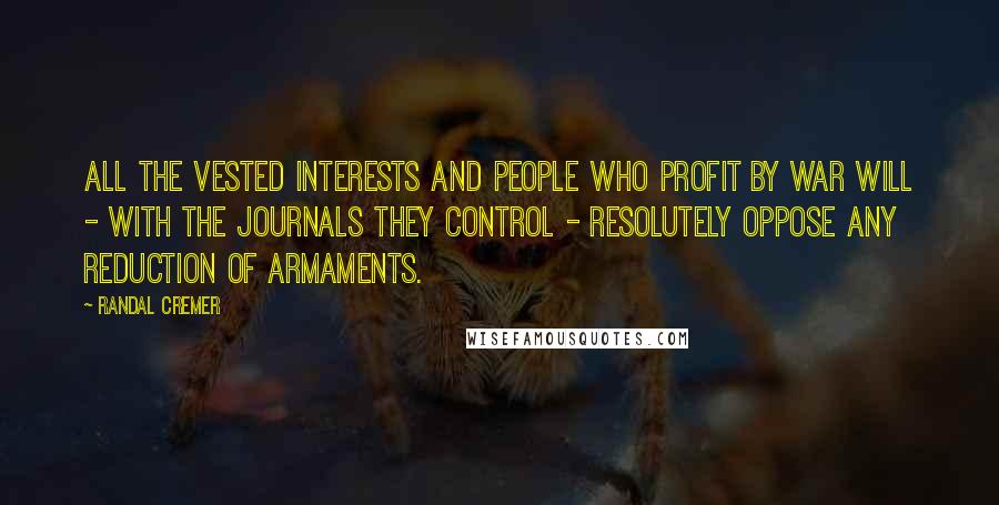 Randal Cremer quotes: All the vested interests and people who profit by war will - with the journals they control - resolutely oppose any reduction of armaments. Randal Cremer quotes: All the vested interests and people who profit by war will - with the journals they control - resolutely oppose any reduction of armaments.