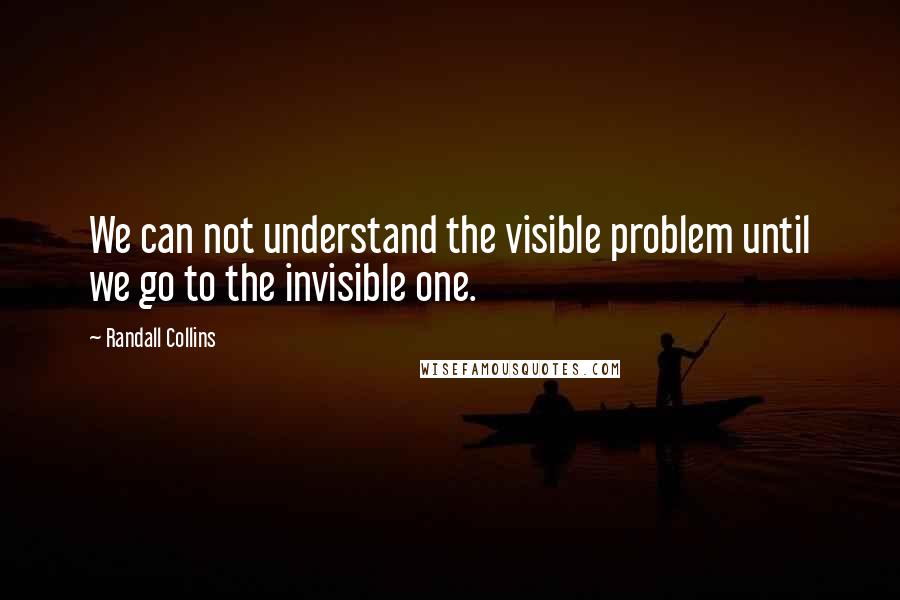 Randall Collins quotes: We can not understand the visible problem until we go to the invisible one. Randall Collins quotes: We can not understand the visible problem until we go to the invisible one.