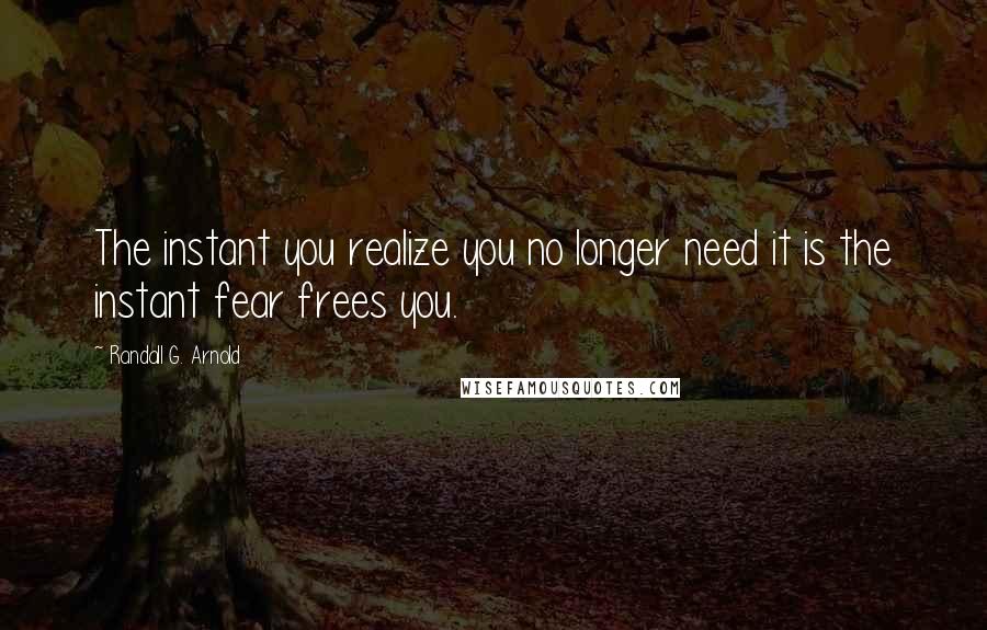 Randall G. Arnold quotes: The instant you realize you no longer need it is the instant fear frees you.