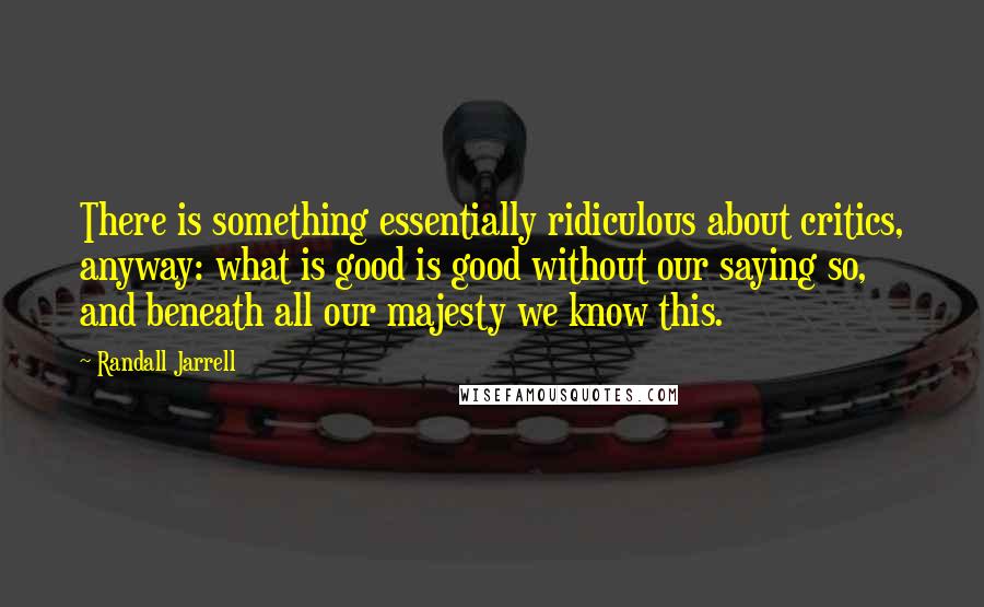 Randall Jarrell quotes: There is something essentially ridiculous about critics, anyway: what is good is good without our saying so, and beneath all our majesty we know this.