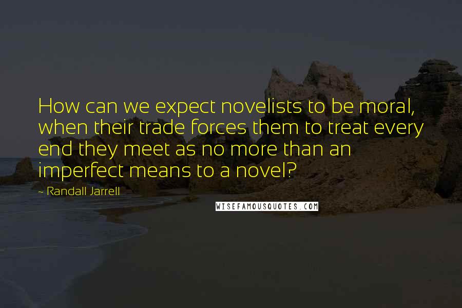 Randall Jarrell quotes: How can we expect novelists to be moral, when their trade forces them to treat every end they meet as no more than an imperfect means to a novel?