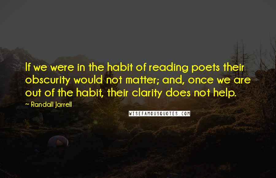 Randall Jarrell quotes: If we were in the habit of reading poets their obscurity would not matter; and, once we are out of the habit, their clarity does not help.