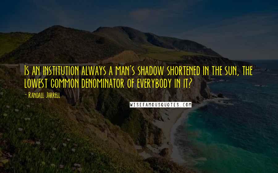 Randall Jarrell quotes: Is an institution always a man's shadow shortened in the sun, the lowest common denominator of everybody in it?