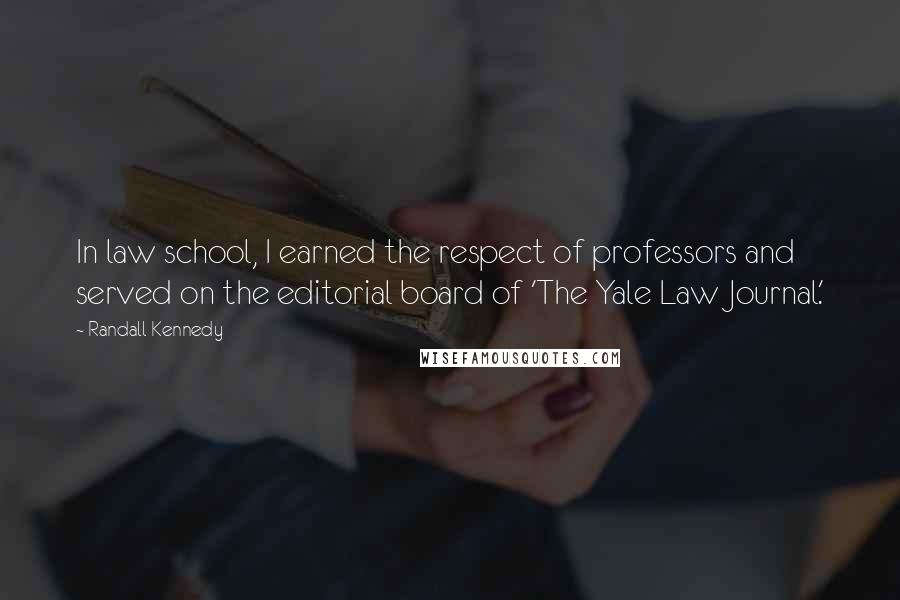 Randall Kennedy quotes: In law school, I earned the respect of professors and served on the editorial board of 'The Yale Law Journal.' Randall Kennedy quotes: In law school, I earned the respect of professors and served on the editorial board of 'The Yale Law Journal.'