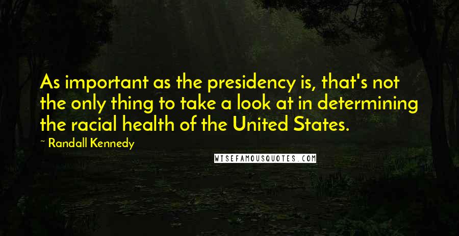 Randall Kennedy quotes: As important as the presidency is, that's not the only thing to take a look at in determining the racial health of the United States.