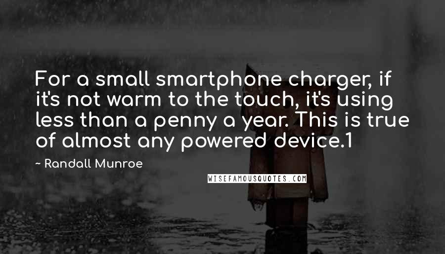 Randall Munroe quotes: For a small smartphone charger, if it's not warm to the touch, it's using less than a penny a year. This is true of almost any powered device.1 Randall Munroe quotes: For a small smartphone charger, if it's not warm to the touch, it's using less than a penny a year. This is true of almost any powered device.1