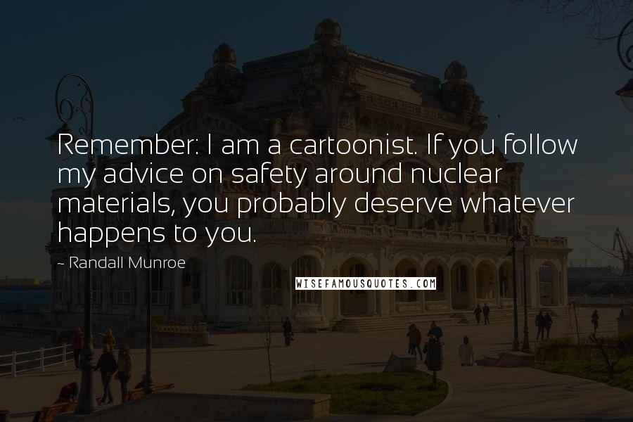 Randall Munroe quotes: Remember: I am a cartoonist. If you follow my advice on safety around nuclear materials, you probably deserve whatever happens to you. Randall Munroe quotes: Remember: I am a cartoonist. If you follow my advice on safety around nuclear materials, you probably deserve whatever happens to you.