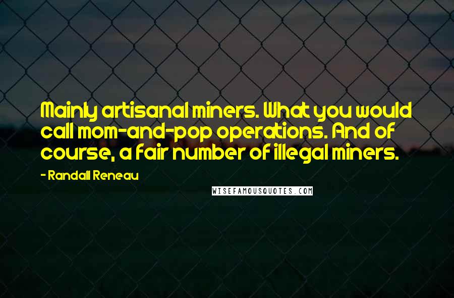 Randall Reneau quotes: Mainly artisanal miners. What you would call mom-and-pop operations. And of course, a fair number of illegal miners. Randall Reneau quotes: Mainly artisanal miners. What you would call mom-and-pop operations. And of course, a fair number of illegal miners.