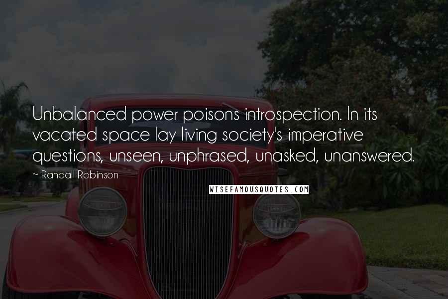 Randall Robinson quotes: Unbalanced power poisons introspection. In its vacated space lay living society's imperative questions, unseen, unphrased, unasked, unanswered.