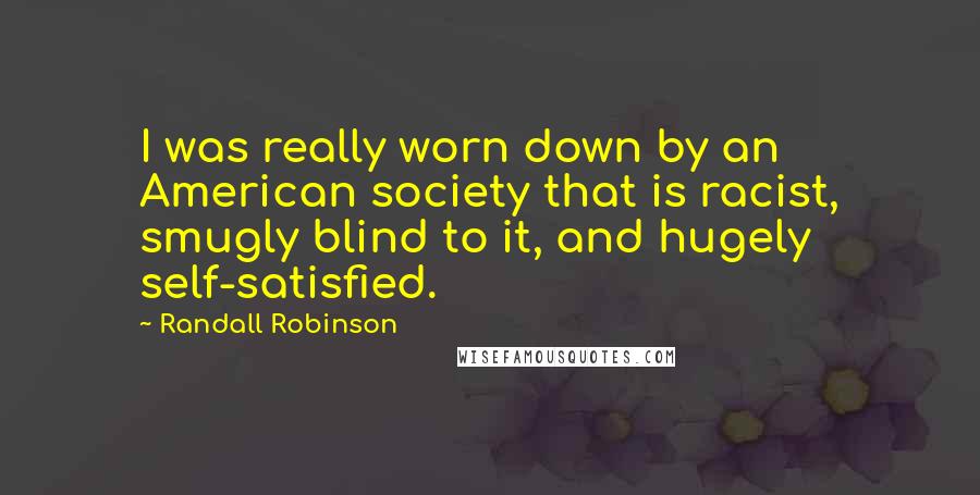 Randall Robinson quotes: I was really worn down by an American society that is racist, smugly blind to it, and hugely self-satisfied.