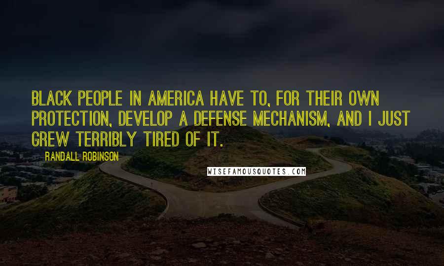 Randall Robinson quotes: Black people in America have to, for their own protection, develop a defense mechanism, and I just grew terribly tired of it.