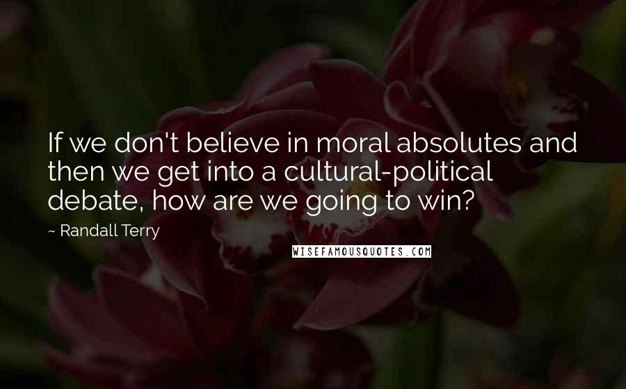 Randall Terry quotes: If we don't believe in moral absolutes and then we get into a cultural-political debate, how are we going to win?