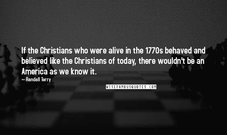 Randall Terry quotes: If the Christians who were alive in the 1770s behaved and believed like the Christians of today, there wouldn't be an America as we know it.