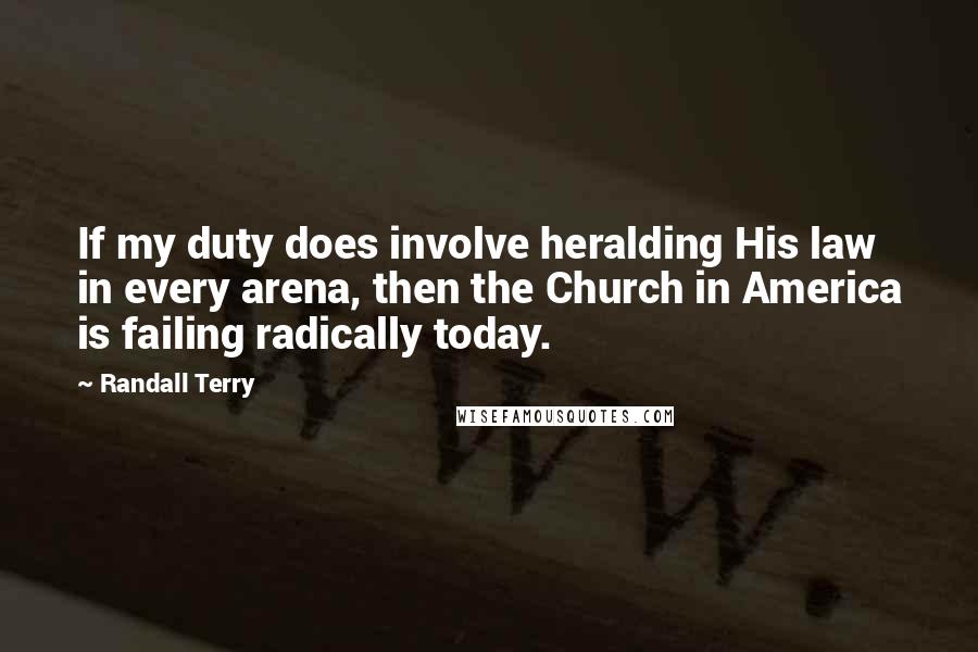 Randall Terry quotes: If my duty does involve heralding His law in every arena, then the Church in America is failing radically today.