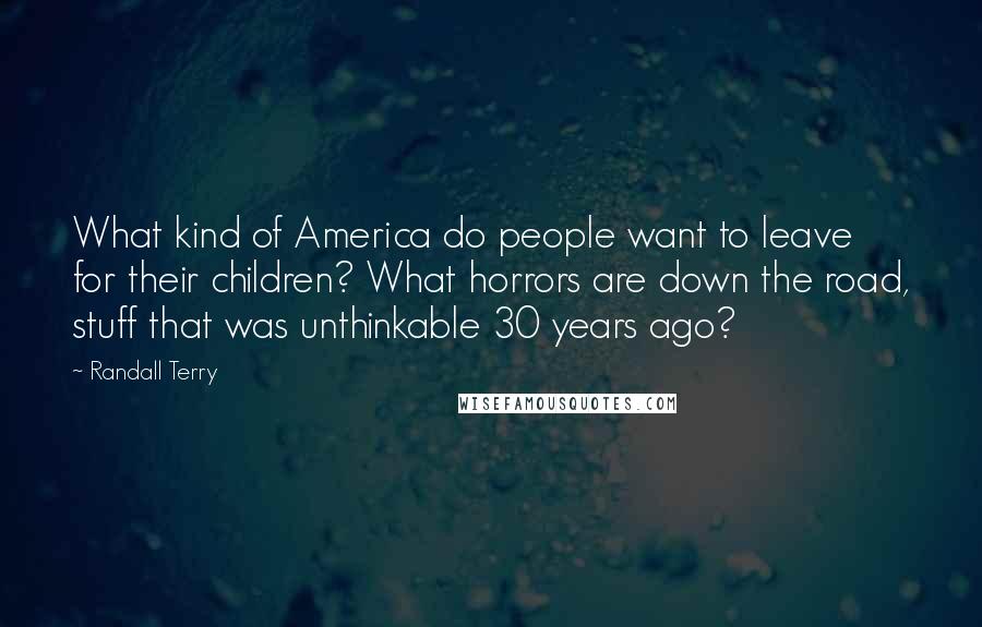 Randall Terry quotes: What kind of America do people want to leave for their children? What horrors are down the road, stuff that was unthinkable 30 years ago?