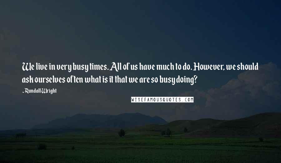 Randall Wright quotes: We live in very busy times. All of us have much to do. However, we should ask ourselves often what is it that we are so busy doing?