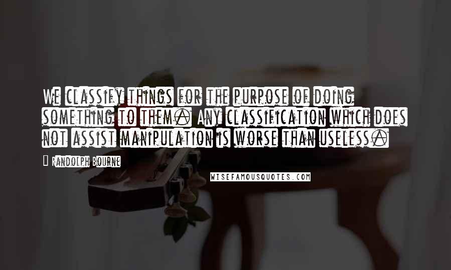 Randolph Bourne quotes: We classify things for the purpose of doing something to them. Any classification which does not assist manipulation is worse than useless. Randolph Bourne quotes: We classify things for the purpose of doing something to them. Any classification which does not assist manipulation is worse than useless.