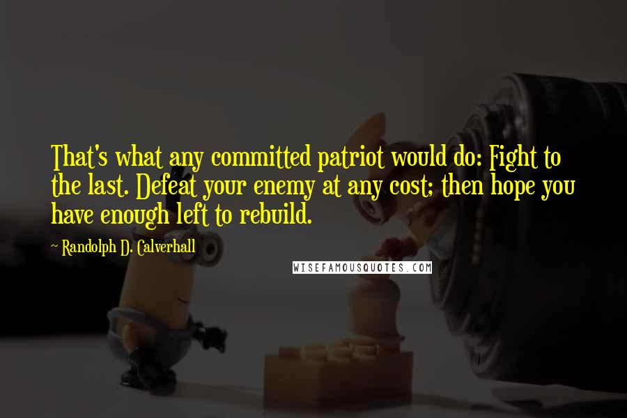Randolph D. Calverhall quotes: That's what any committed patriot would do: Fight to the last. Defeat your enemy at any cost; then hope you have enough left to rebuild. Randolph D. Calverhall quotes: That's what any committed patriot would do: Fight to the last. Defeat your enemy at any cost; then hope you have enough left to rebuild.