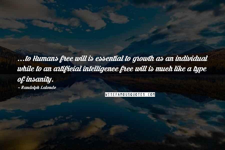 Randolph Lalonde quotes: ...to Humans free will is essential to growth as an individual while to an artificial intelligence free will is much like a type of insanity. Randolph Lalonde quotes: ...to Humans free will is essential to growth as an individual while to an artificial intelligence free will is much like a type of insanity.