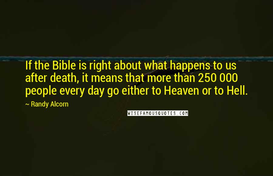 Randy Alcorn quotes: If the Bible is right about what happens to us after death, it means that more than 250 000 people every day go either to Heaven or to Hell. Randy Alcorn quotes: If the Bible is right about what happens to us after death, it means that more than 250 000 people every day go either to Heaven or to Hell.