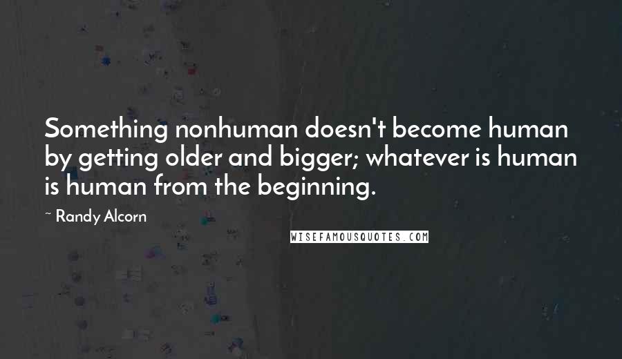 Randy Alcorn quotes: Something nonhuman doesn't become human by getting older and bigger; whatever is human is human from the beginning. Randy Alcorn quotes: Something nonhuman doesn't become human by getting older and bigger; whatever is human is human from the beginning.