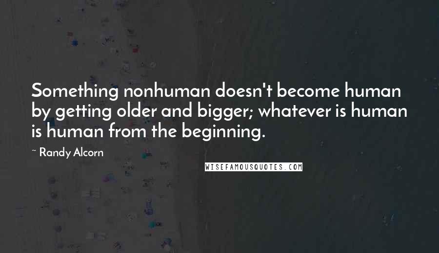 Randy Alcorn quotes: Something nonhuman doesn't become human by getting older and bigger; whatever is human is human from the beginning.