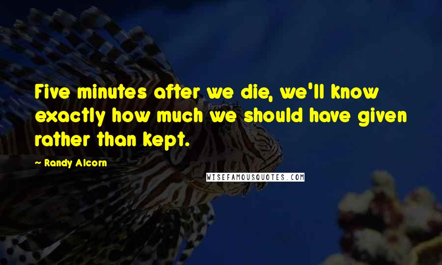 Randy Alcorn quotes: Five minutes after we die, we'll know exactly how much we should have given rather than kept.