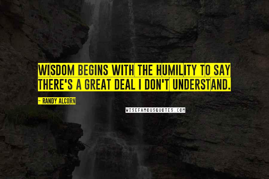 Randy Alcorn quotes: Wisdom begins with the humility to say there's a great deal I don't understand.