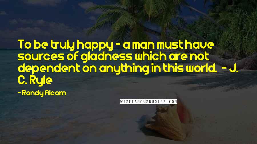 Randy Alcorn quotes: To be truly happy - a man must have sources of gladness which are not dependent on anything in this world. - J. C. Ryle Randy Alcorn quotes: To be truly happy - a man must have sources of gladness which are not dependent on anything in this world. - J. C. Ryle