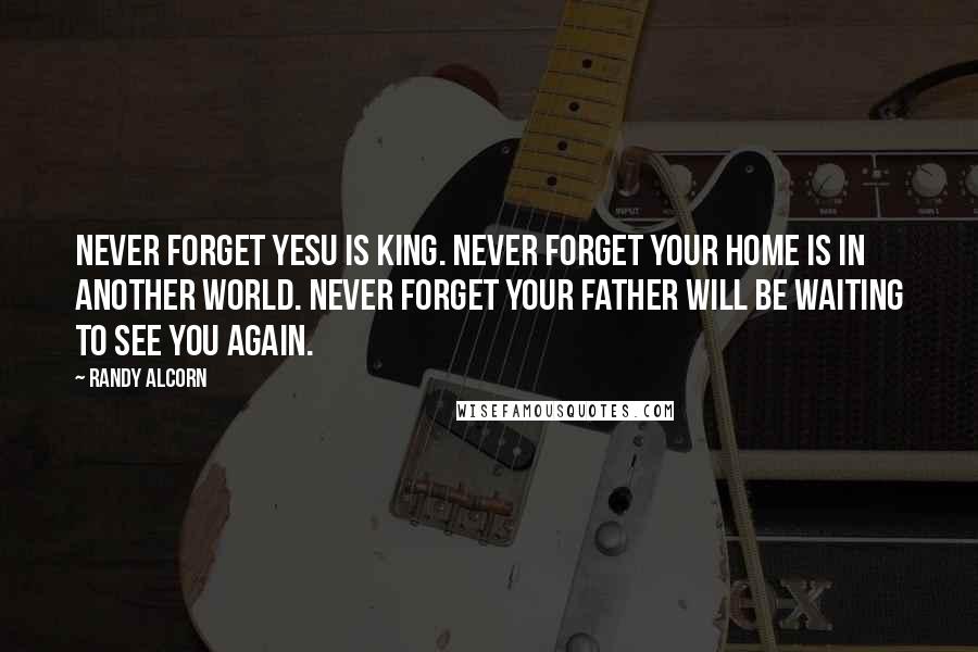 Randy Alcorn quotes: Never forget Yesu is King. Never forget your home is in another world. Never forget your father will be waiting to see you again.