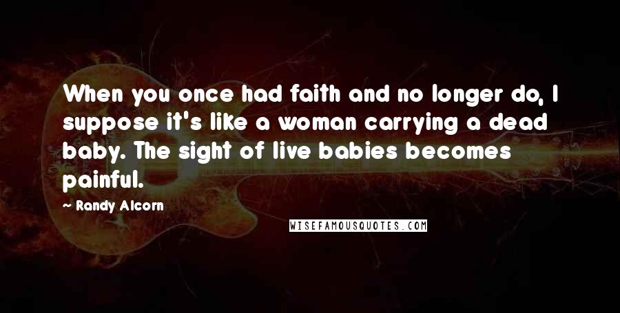 Randy Alcorn quotes: When you once had faith and no longer do, I suppose it's like a woman carrying a dead baby. The sight of live babies becomes painful. Randy Alcorn quotes: When you once had faith and no longer do, I suppose it's like a woman carrying a dead baby. The sight of live babies becomes painful.